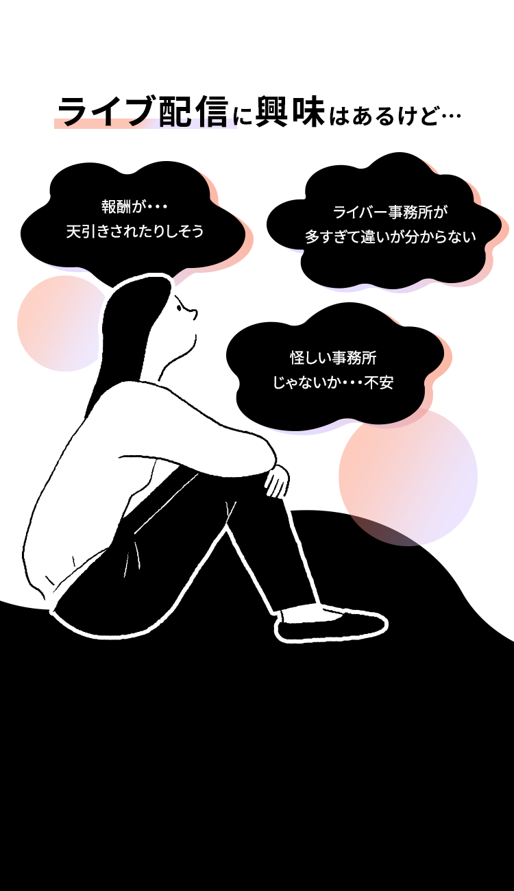 ライブ配信に興味はあるけど・・・
報酬が･･･
ライバー事務所が
天引きされたりしそう
多すぎて違いが分からない
怪しい事務所
じゃないか･･･不安